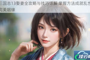 三国志13娶妻全攻略与技巧详解 掌握方法成就乱世完美姻缘