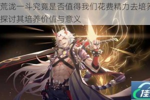 原神荒泷一斗究竟是否值得我们花费精力去培养呢？深入探讨其培养价值与意义