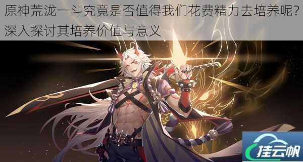 原神荒泷一斗究竟是否值得我们花费精力去培养呢?深入探讨其培养价值与意义
