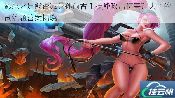 影忍之足能否减少孙尚香 1 技能攻击伤害?夫子的试练题答案揭晓