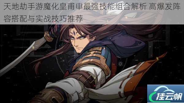 天地劫手游魔化皇甫申最强技能组合解析 高爆发阵容搭配与实战技巧推荐